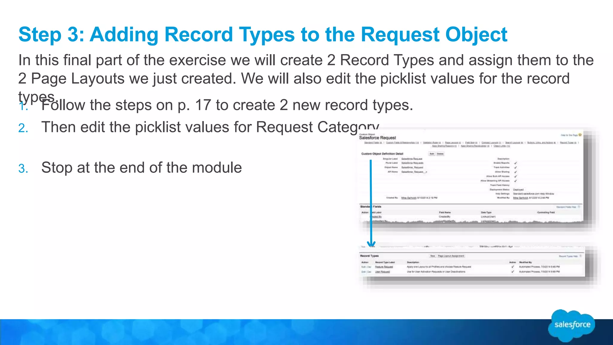 Step 3: Adding Record Types to the Request Object
1. Follow the steps on p. 17 to create 2 new record types.
2. Then edit the picklist values for Request Category
3. Stop at the end of the module
In this final part of the exercise we will create 2 Record Types and assign them to the
2 Page Layouts we just created. We will also edit the picklist values for the record
types.
 