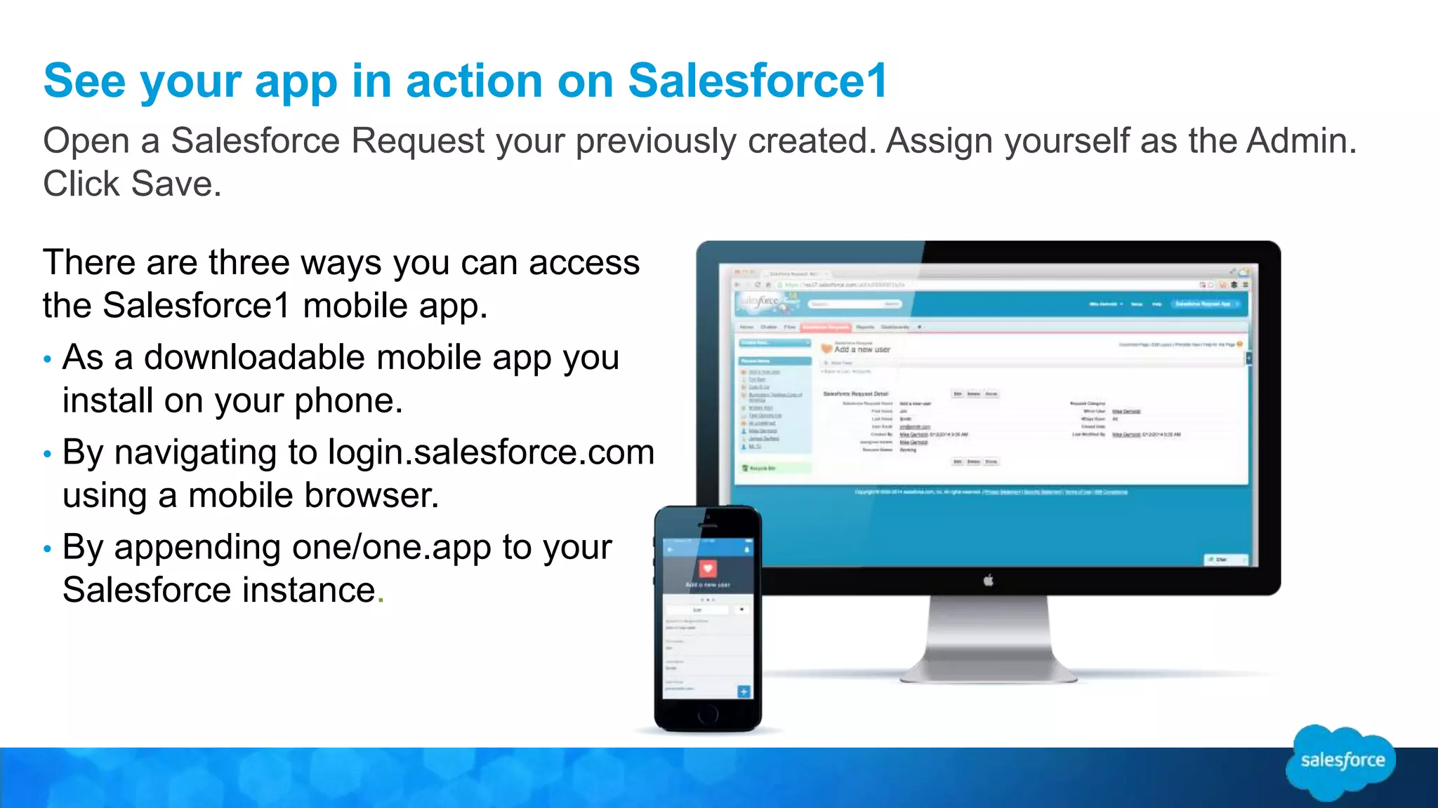 See your app in action on Salesforce1
There are three ways you can access
the Salesforce1 mobile app.
• As a downloadable mobile app you
install on your phone.
• By navigating to login.salesforce.com
using a mobile browser.
• By appending one/one.app to your
Salesforce instance.
Open a Salesforce Request your previously created. Assign yourself as the Admin.
Click Save.
 