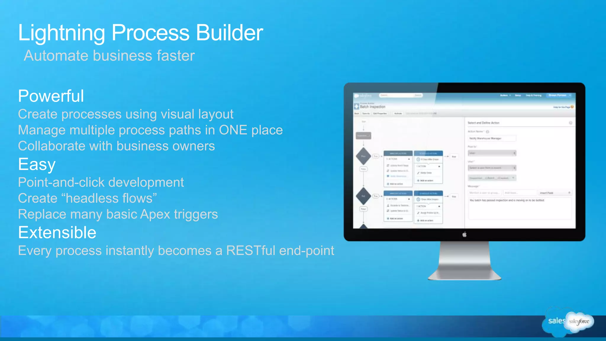 Lightning Process Builder
Powerful
Create processes using visual layout
Manage multiple process paths in ONE place
Collaborate with business owners
Easy
Point-and-click development
Create “headless flows”
Replace many basic Apex triggers
Extensible
Every process instantly becomes a RESTful end-point
Automate business faster
 