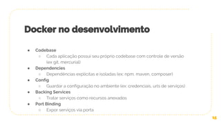 ● Codebase
○ Cada aplicação possui seu próprio codebase com controle de versão
(ex git, mercurial)
● Dependencies
○ Dependências explícitas e isoladas (ex: npm, maven, composer)
● Config
○ Guardar a configuração no ambiente (ex: credenciais, urls de serviços)
● Backing Services
○ Tratar serviços como recursos anexados
● Port Binding
○ Expor serviços via porta
15
Docker no desenvolvimento
 
