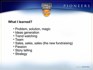 What I learned? Problem, solution, magic  Ideas generation Trend watching Team Sales, sales, sales (the new fundraising) Passion Story telling Strategy 