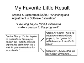 My Favorite Little Result Aranda & Easterbrook (2005): “Anchoring and Adjustment in Software Estimation” “ How long do you think it will take to make a change to this program?” Control Group: “ I’d like to give an estimate for this project myself, but I admit I have no experience estimating. We’ll wait for your calculations for an estimate.” Group A:  “I admit I have no experience with software projects, but I guess this will take about 2 months to finish. ” Group B:  “...I guess this will take about 20 months... ” 