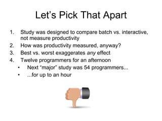 Let’s Pick That Apart Study was designed to compare batch vs. interactive, not measure productivity How was productivity measured, anyway? Best vs. worst exaggerates  any  effect Twelve programmers for an afternoon Next “major” study was 54 programmers... ...for up to an hour 