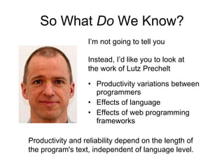So What  Do  We Know? Productivity variations between programmers Effects of language Effects of web programming frameworks I’m not going to tell you Instead, I’d like you to look at the work of Lutz Prechelt Productivity and reliability depend on the length of the program's text, independent of language level. 