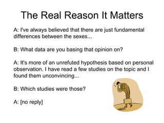The Real Reason I Care A: I've always believed that there are just fundamental differences between the sexes... B: What data are you basing that opinion on? A: It's more of an unrefuted hypothesis based on personal observation. I have read a few studies on the topic and I found them unconvincing... B: Which studies were those? A: [no reply] 