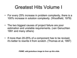 Greatest Hits For every 25% increase in problem complexity, there is a 100% increase in solution complexity. (Woodfield, 1979) The two biggest causes of project failure are poor estimation and unstable requirements. (van Genuchten 1991 and many others) If more than 20-25% of a component has to be revised, it's better to rewrite it from scratch. (Thomas et al, 1997) FIXME: add gratuitous images to liven up these slides. 