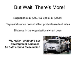 But Wait, There’s More! Nagappan et al (2007) & Bird et al (2009): Physical distance doesn’t affect post-release fault rates Distance in the organizational chart does No, really — shouldn’t our development practices  be built around these facts? 