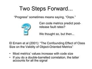 Two Steps Forward... Most metrics’ values increase with code size If you do a double-barrelled correlation, the latter accounts for all the signal “ Progress” sometimes means saying, “Oops.” El Emam et al (2001): “The Confounding Effect of Class Size on the Validity of Object-Oriented Metrics” Can code metrics predict post-release fault rates? We thought so, but then... 