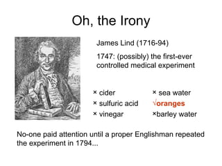 Oh, the Irony James Lind (1716-94) 1747: (possibly) the first-ever controlled medical experiment No-one paid attention until a proper Englishman repeated the experiment in 1794... cider sulfuric acid vinegar sea water oranges barley water 