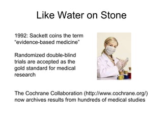 Like Water on Stone 1992: Sackett coins the term “ evidence-based medicine” Randomized double-blind trials are accepted as the gold standard for medical research The Cochrane Collaboration (http://www.cochrane.org/) now archives results from hundreds of medical studies  