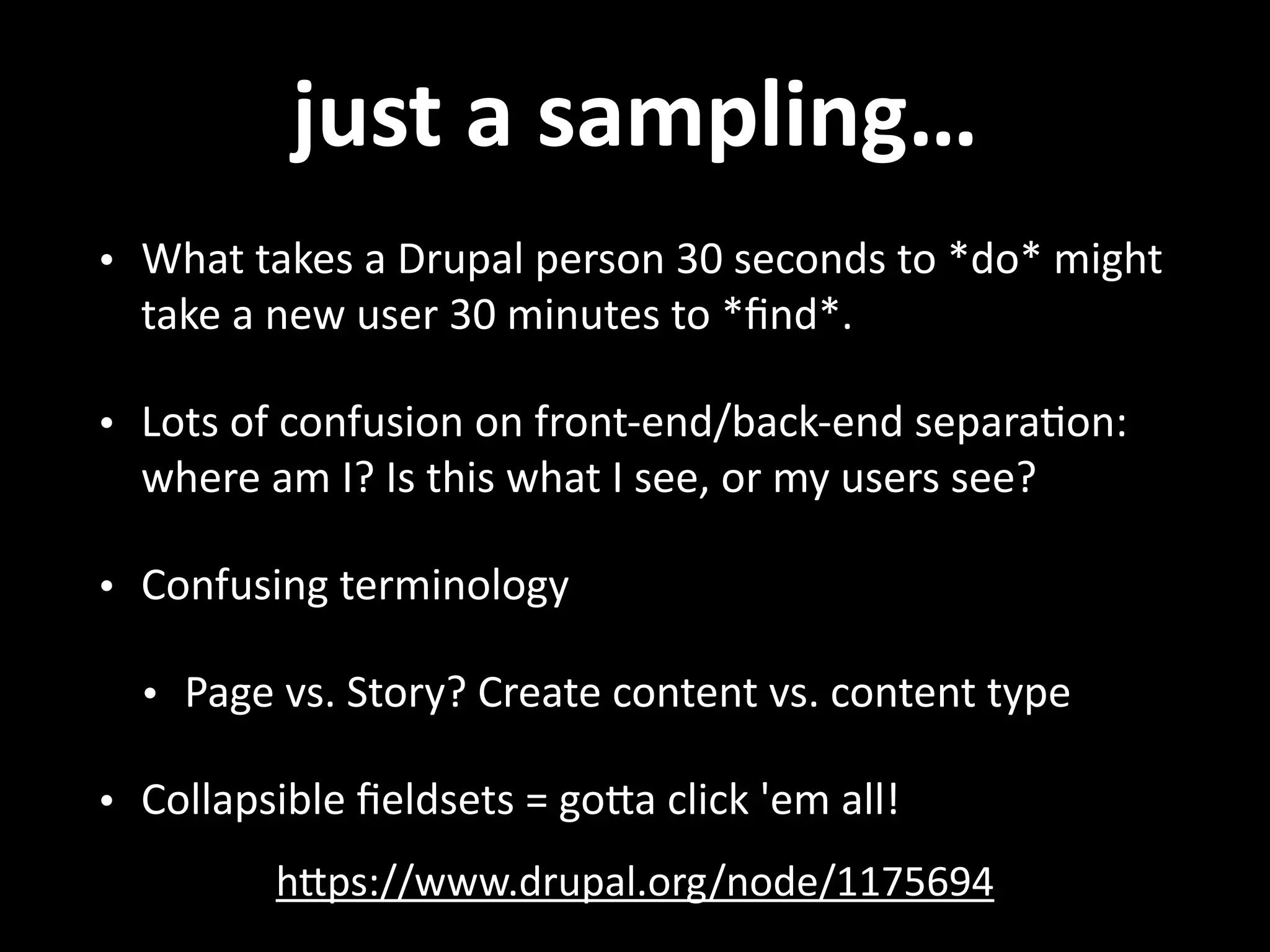 just  a  sampling… • What  takes  a  Drupal  person  30  seconds  to  *do*  might   take  a  new  user  30  minutes  to  *ﬁnd*.   • Lots  of  confusion  on  front-­‐end/back-­‐end  separa.on:   where  am  I?  Is  this  what  I  see,  or  my  users  see?   • Confusing  terminology   • Page  vs.  Story?  Create  content  vs.  content  type   • Collapsible  ﬁeldsets  =  goNa  click  'em  all! hNps://www.drupal.org/node/1175694 