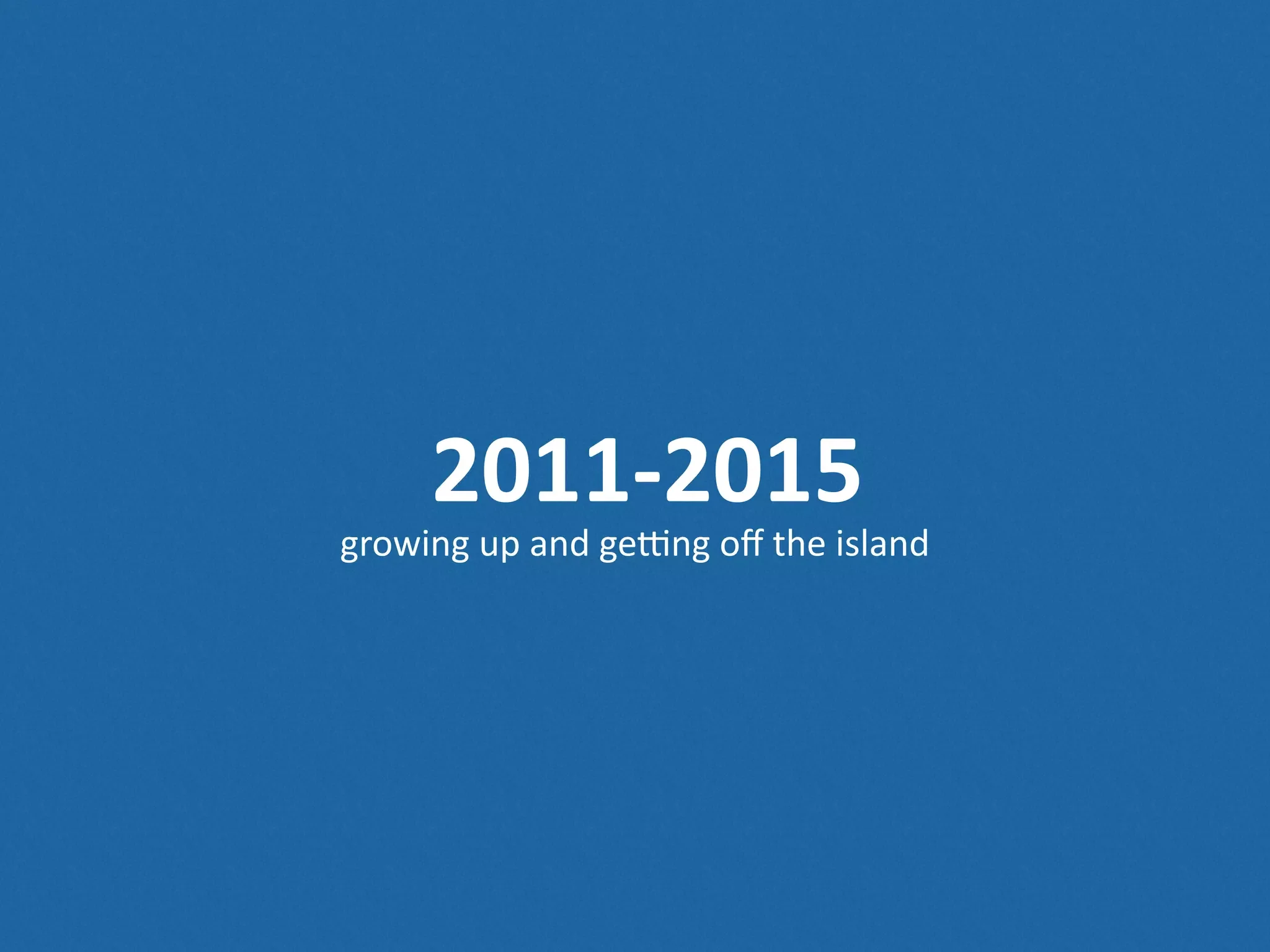 2011-­‐2015 growing  up  and  geong  oﬀ  the  island 