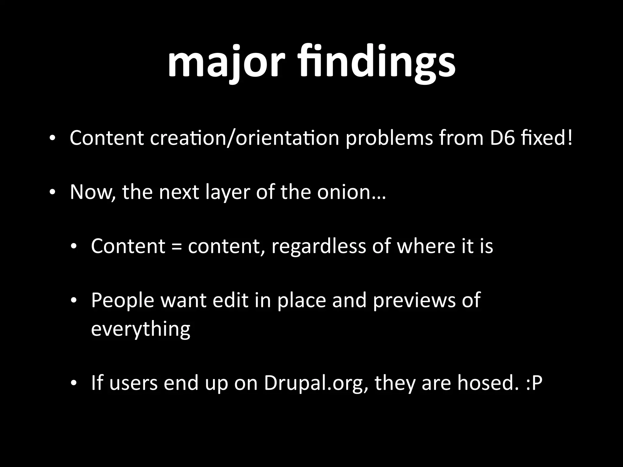 major  ﬁndings • Content  crea.on/orienta.on  problems  from  D6  ﬁxed!   • Now,  the  next  layer  of  the  onion…   • Content  =  content,  regardless  of  where  it  is   • People  want  edit  in  place  and  previews  of   everything   • If  users  end  up  on  Drupal.org,  they  are  hosed.  :P 