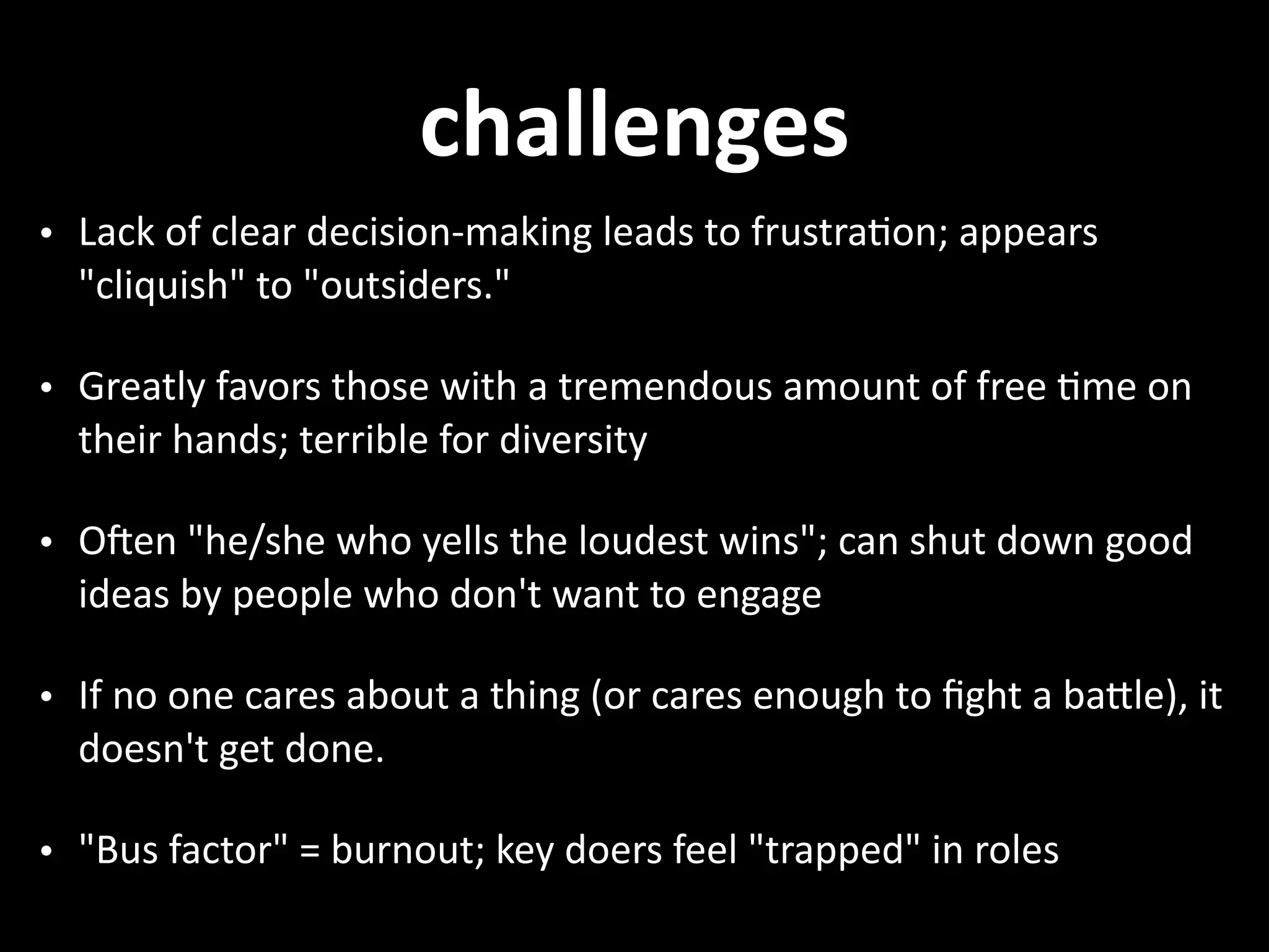 challenges • Lack  of  clear  decision-­‐making  leads  to  frustra.on;  appears   "cliquish"  to  "outsiders."   • Greatly  favors  those  with  a  tremendous  amount  of  free  .me  on   their  hands;  terrible  for  diversity   • Oren  "he/she  who  yells  the  loudest  wins";  can  shut  down  good   ideas  by  people  who  don't  want  to  engage   • If  no  one  cares  about  a  thing  (or  cares  enough  to  ﬁght  a  baNle),  it   doesn't  get  done.   • "Bus  factor"  =  burnout;  key  doers  feel  "trapped"  in  roles 