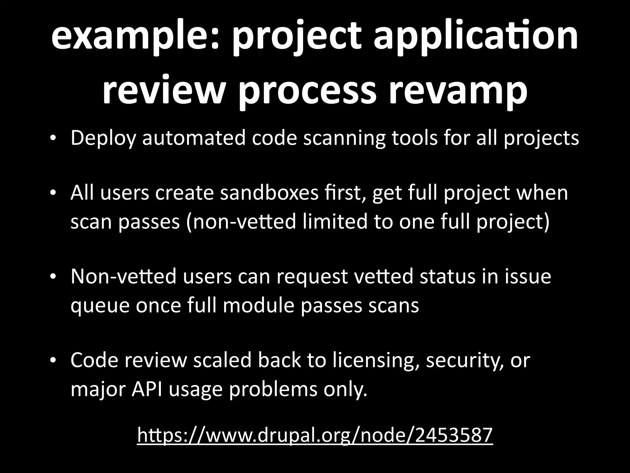 example:  project  applicaVon   review  process  revamp hNps://www.drupal.org/node/2453587   • Deploy  automated  code  scanning  tools  for  all  projects   • All  users  create  sandboxes  ﬁrst,  get  full  project  when   scan  passes  (non-­‐veNed  limited  to  one  full  project)   • Non-­‐veNed  users  can  request  veNed  status  in  issue   queue  once  full  module  passes  scans   • Code  review  scaled  back  to  licensing,  security,  or   major  API  usage  problems  only. 