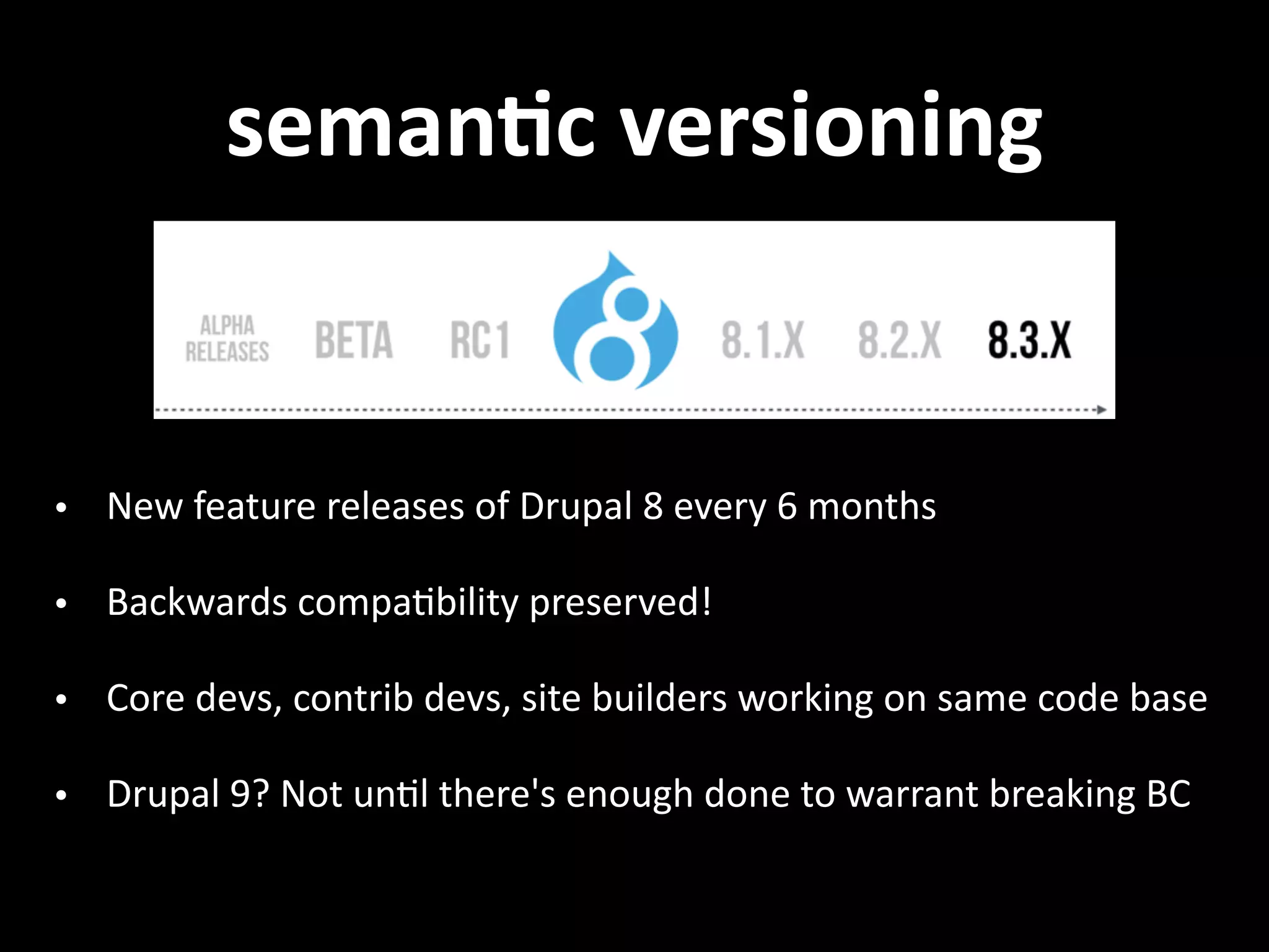 semanVc  versioning • New  feature  releases  of  Drupal  8  every  6  months   • Backwards  compa.bility  preserved!   • Core  devs,  contrib  devs,  site  builders  working  on  same  code  base   • Drupal  9?  Not  un.l  there's  enough  done  to  warrant  breaking  BC 