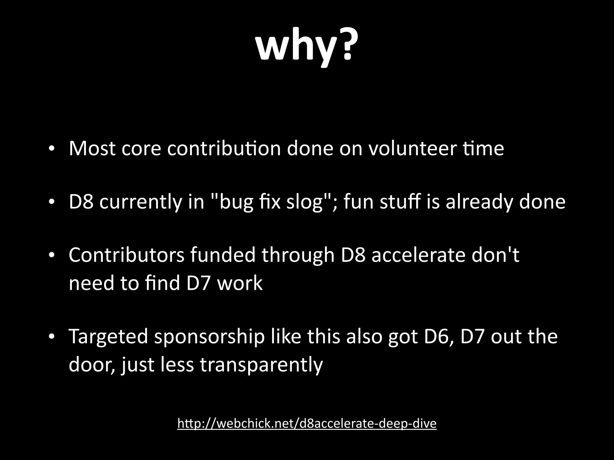 why? • Most  core  contribu.on  done  on  volunteer  .me   • D8  currently  in  "bug  ﬁx  slog";  fun  stuﬀ  is  already  done   • Contributors  funded  through  D8  accelerate  don't   need  to  ﬁnd  D7  work   • Targeted  sponsorship  like  this  also  got  D6,  D7  out  the   door,  just  less  transparently hNp://webchick.net/d8accelerate-­‐deep-­‐dive 