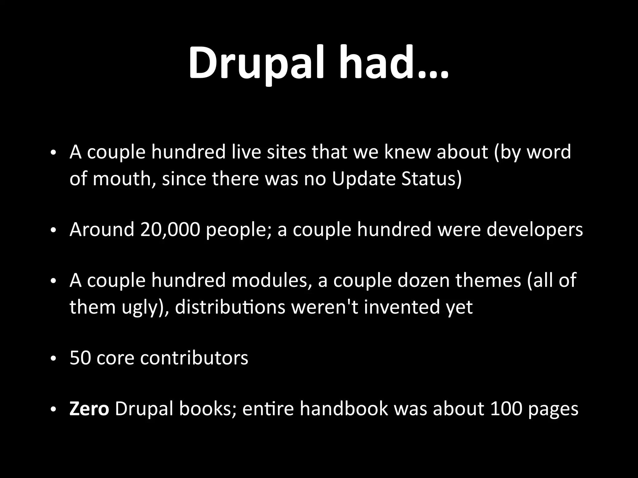 Drupal  had… • A  couple  hundred  live  sites  that  we  knew  about  (by  word   of  mouth,  since  there  was  no  Update  Status)   • Around  20,000  people;  a  couple  hundred  were  developers   • A  couple  hundred  modules,  a  couple  dozen  themes  (all  of   them  ugly),  distribu.ons  weren't  invented  yet   • 50  core  contributors   • Zero  Drupal  books;  en.re  handbook  was  about  100  pages 