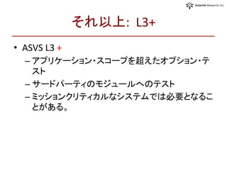 それ以上:	
  	
  L3+	
  	
•  ASVS	
  L3	
  +	
  
– アプリケーション・スコープを超えたオプション・テ
スト	
  
– サードパーティのモジュールへのテスト	
  
– ミッションクリティカルなシステムでは必要となるこ
とがある。	
  
 