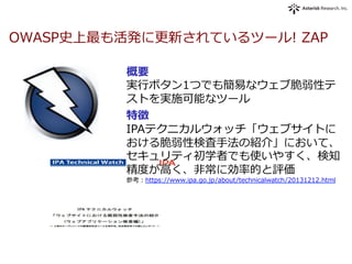 OWASP史上最も活発に更更新されているツール!  ZAP
概要
実⾏行行ボタン1つでも簡易易なウェブ脆弱性テ
ストを実施可能なツール
特徴
IPAテクニカルウォッチ「ウェブサイトに
おける脆弱性検査⼿手法の紹介」において、
セキュリティ初学者でも使いやすく、検知
精度度が⾼高く、⾮非常に効率率率的と評価
参考：https://www.ipa.go.jp/about/technicalwatch/20131212.html
 