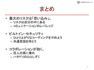 まとめ	
•  最大のリスクは「思い込み」。	
  
–  リスクは自分の中にある	
  
–  コミュニケーションのレバレッジ	
  
•  ビルトイン・セキュリティ	
  
–  ひとりよがりなコーディングをやめよう	
  
–  共通言語を持とう	
  
•  コラボレーションが効く。	
  
–  巨人の肩に乗れ	
  
–  ハチドリのひとしずく	
  
40	
 