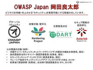 OWASP  Japan  岡田良太郎
公共関連の活動（抜粋）	
•  沖縄サイバーセキュリティネットワークアドバイザ（内閣府沖縄総合事務局、現任）	
•  政府調達担当向けサイバー演習評価委員（総務省、現任）	
•  セキュリティキャンプ インストラクタ (経済産業省、現任)	
•  マレーシア政府セキュリティイニシアチブ・インストラクタ（外務省、2015年）	
•  総務省IT調達研修 (総務省)、自治体IT調達調査担当 (IPA、2013年)	
	
	
ビジネスを持続・向上させる「セキュリティ」を実現可能にする取組みをしています。	
グローバル	
  
コミュニティ	
 攻撃対策・堅牢化	
災害緊急対応	
セキュア開発の	
  
超効率化	
  
 