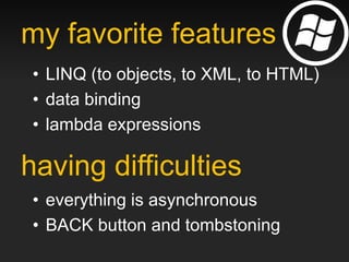 my favorite features
 • LINQ (to objects, to XML, to HTML)
 • data binding
 • lambda expressions

having difficulties
 • everything is asynchronous
 • BACK button and tombstoning
 