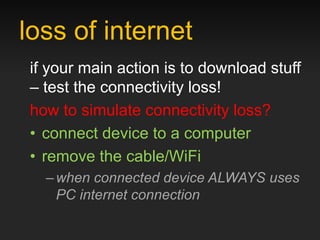 loss of internet
if your main action is to download stuff
– test the connectivity loss!
how to simulate connectivity loss?
• connect device to a computer
• remove the cable/WiFi
  – when connected device ALWAYS uses
    PC internet connection
 