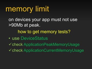 memory limit
on devices your app must not use
>90Mb at peak.
    how to get memory tests?
• use DeviceStatus
check ApplicationPeakMemoryUsage
check ApplicationCurrentMemoryUsage
 