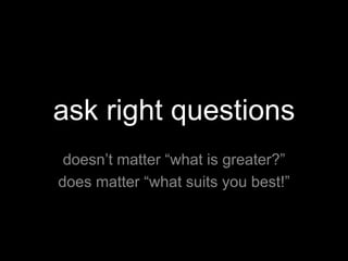 ask right questions
 doesn’t matter “what is greater?”
does matter “what suits you best!”
 