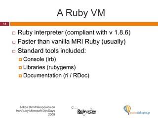 A Ruby VMNikos Dimitrakopoulos on IronRuby Microsoft DevDays 200914Ruby interpreter (compliant with v 1.8.6)Faster than vanilla MRI Ruby (usually)Standard tools included:Console (irb)Libraries (rubygems)Documentation (ri / RDoc)