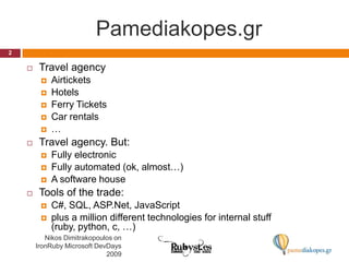 Pamediakopes.grTravel agencyAirticketsHotelsFerry TicketsCar rentals…Travel agency. But:Fully electronicFully automated (ok, almost…)A software houseTools of the trade:C#, SQL, ASP.Net, JavaScriptplus a million different technologies for internal stuff (ruby, python, c, …)2Nikos Dimitrakopoulos on IronRuby Microsoft DevDays 2009