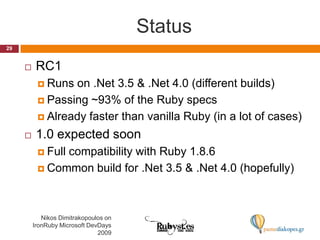 Status29Nikos Dimitrakopoulos on IronRuby Microsoft DevDays 2009RC1Runs on .Net 3.5 & .Net 4.0 (different builds)Passing ~93% of the Ruby specsAlready faster than vanilla Ruby (in a lot of cases)1.0 expected soonFull compatibility with Ruby 1.8.6Common build for .Net 3.5 & .Net 4.0 (hopefully)