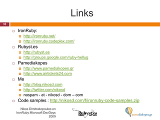 Links33Nikos Dimitrakopoulos on IronRuby Microsoft DevDays 2009IronRuby:http://ironruby.net/http://ironruby.codeplex.com/Rubyst.eshttp://rubyst.eshttp://groups.google.com/ruby-hellugPamediakopeshttp://www.pamediakopes.grhttp://www.airtickets24.comMehttp://blog.nikosd.comhttp://twitter.com/nikosdnospam - at - nikosd - dom – comCode samples : http://nikosd.com/f/ironruby-code-samples.zip