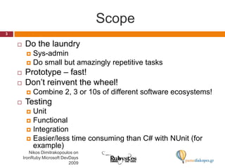 ScopeDo the laundrySys-adminDo small but amazingly repetitive tasksPrototype – fast!Don’t reinvent the wheel!Combine 2, 3 or 10s of different software ecosystems!TestingUnitFunctionalIntegrationEasier/less time consuming than C# with NUnit (for example)3Nikos Dimitrakopoulos on IronRuby Microsoft DevDays 2009