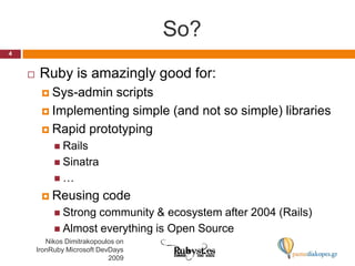 So?Ruby is amazingly good for:Sys-admin scriptsImplementing simple (and not so simple) librariesRapid prototypingRailsSinatra…Reusing codeStrong community & ecosystem after 2004 (Rails)Almost everything is Open Source4Nikos Dimitrakopoulos on IronRuby Microsoft DevDays 2009
