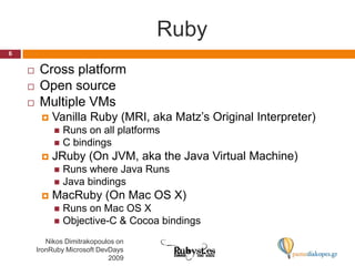 RubyNikos Dimitrakopoulos on IronRuby Microsoft DevDays 20096Cross platformOpen sourceMultiple VMsVanilla Ruby (MRI, aka Matz’s Original Interpreter)Runs on all platformsC bindingsJRuby (On JVM, aka the Java Virtual Machine)Runs where Java RunsJava bindingsMacRuby (On Mac OS X)Runs on Mac OS XObjective-C & Cocoa bindings