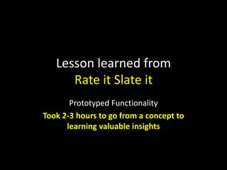 Lesson learned from
Rate it Slate it
Prototyped Functionality
Took 2-3 hours to go from a concept to
learning valuable insights

 