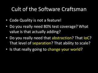 Cult of the Software Craftsman
• Code Quality is not a feature!
• Do you really need 80% test coverage? What
value is that actually adding?
• Do you really need that abstraction? That IoC?
That level of separation? That ability to scale?
• Is that really going to change your world?

 
