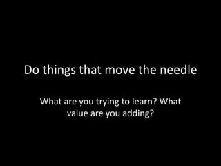 Do things that move the needle
What are you trying to learn? What
value are you adding?

 