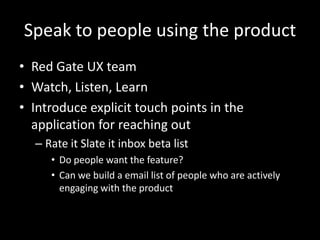Speak to people using the product
• Red Gate UX team
• Watch, Listen, Learn
• Introduce explicit touch points in the
application for reaching out
– Rate it Slate it inbox beta list
• Do people want the feature?
• Can we build a email list of people who are actively
engaging with the product

 