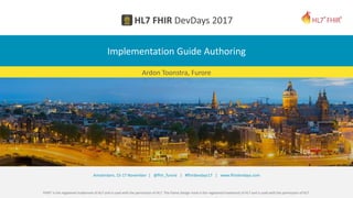 FHIR® is the registered trademark of HL7 and is used with the permission of HL7. The Flame Design mark is the registered trademark of HL7 and is used with the permission of HL7.
Amsterdam, 15-17 November | @fhir_furore | #fhirdevdays17 | www.fhirdevdays.com
Implementation Guide Authoring
Ardon Toonstra, Furore
 