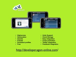 •   Highscores            •   Unity Support
•   Geolocation           •   Cloud Storage
•   Awards                •   Easy integration
•   Friends               •   Cross promotion
•   Persistent profiles   •   Twitter integration
•   Free                  •   Facebook integration


    http://developer.agon-online.com/
 