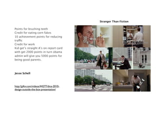 Stranger Than Fiction

Points for brushing teeth
Credit for eating corn fakes
10 achievement points for reducing
traffic
Credit for work
Kid get’s straight A’s on report card
with get 2000 points in turn obama
admin will give you 5000 points for
being good parents.



Jesse Schell




http://g4tv.com/videos/44277/dice-2010-
design-outside-the-box-presentation/
 