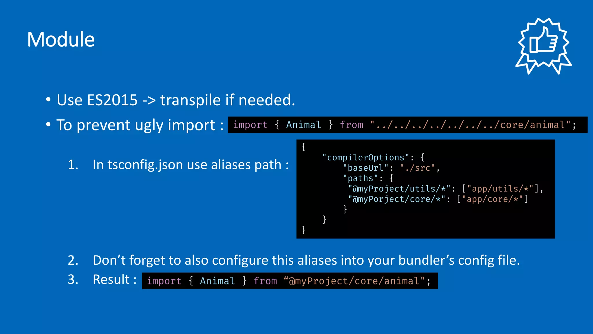 • Use ES2015 -> transpile if needed.
• To prevent ugly import :
1. In tsconfig.json use aliases path :
2. Don’t forget to also configure this aliases into your bundler’s config file.
3. Result :
import { Animal } from "../../../../../../../core/animal";
{
"compilerOptions": {
"baseUrl": "./src",
"paths": {
"@myProject/utils/*": ["app/utils/*"],
"@myPorject/core/*": ["app/core/*"]
}
}
}
import { Animal } from “@myProject/core/animal";
Module
 