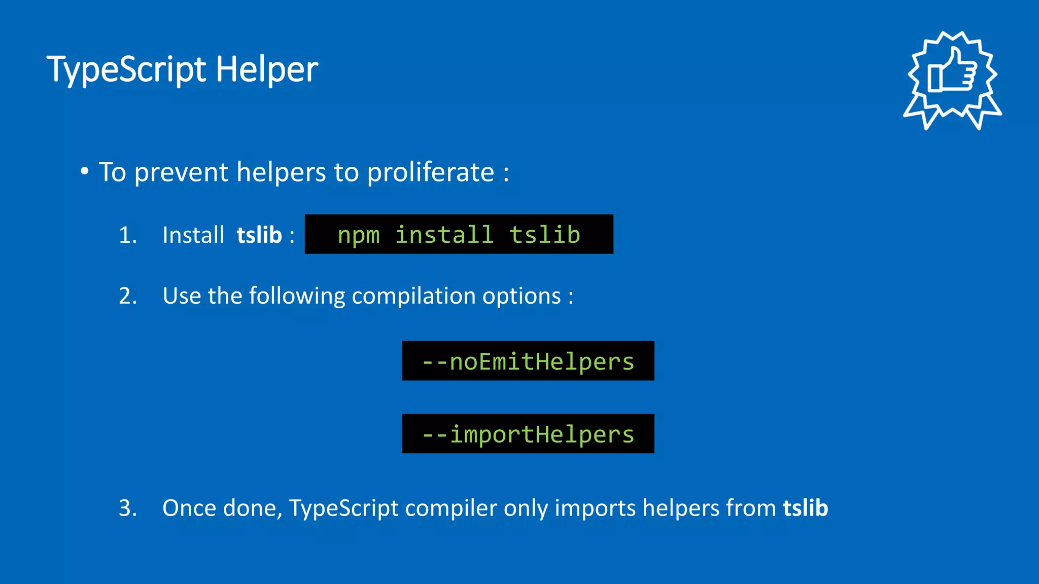 • To prevent helpers to proliferate :
1. Install tslib :
2. Use the following compilation options :
3. Once done, TypeScript compiler only imports helpers from tslib
--importHelpers
--noEmitHelpers
npm install tslib
TypeScript Helper
 