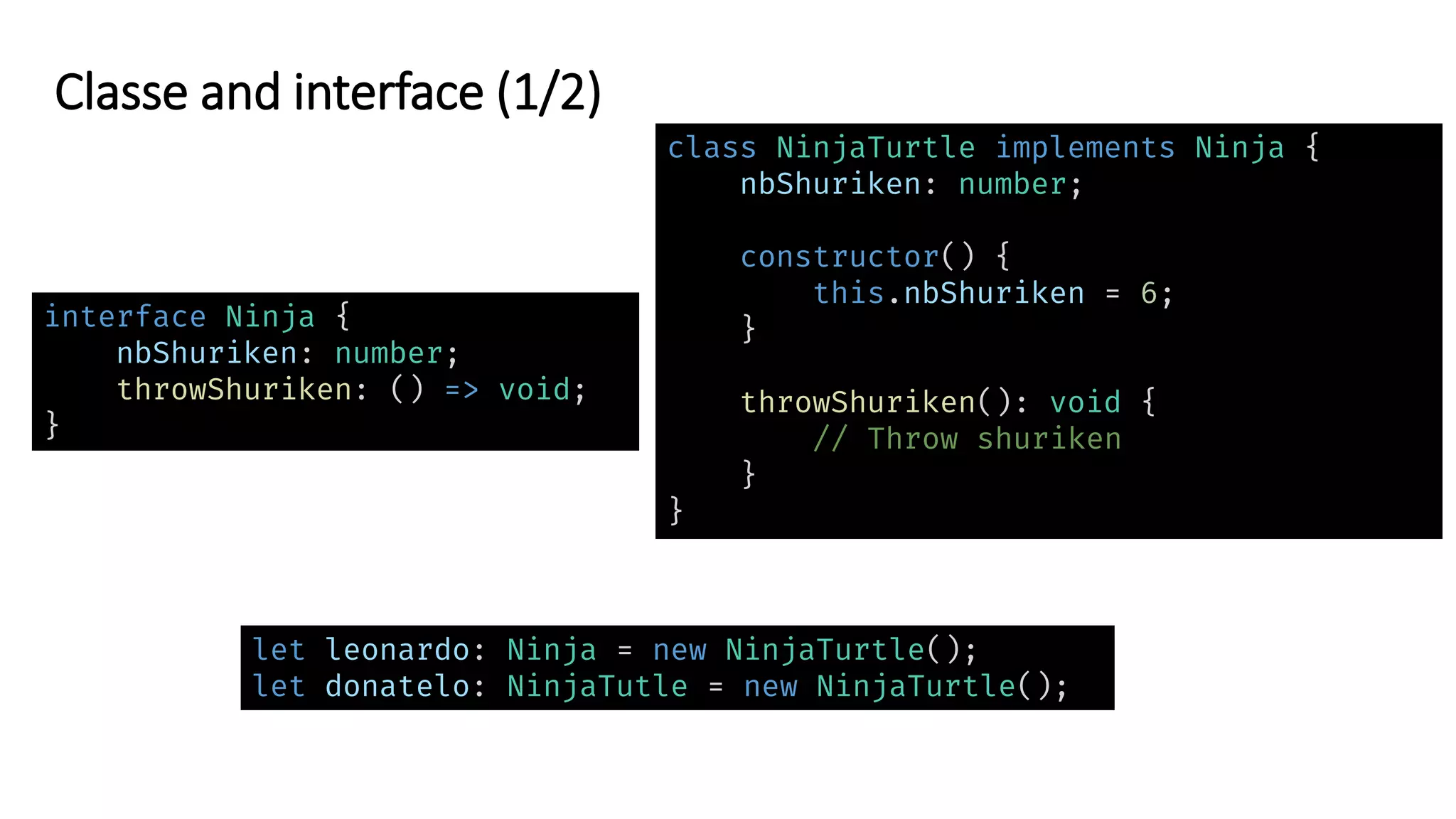 Classe and interface (1/2)
interface Ninja {
nbShuriken: number;
throwShuriken: () => void;
}
let leonardo: Ninja = new NinjaTurtle();
let donatelo: NinjaTutle = new NinjaTurtle();
class NinjaTurtle implements Ninja {
nbShuriken: number;
constructor() {
this.nbShuriken = 6;
}
throwShuriken(): void {
// Throw shuriken
}
}
 