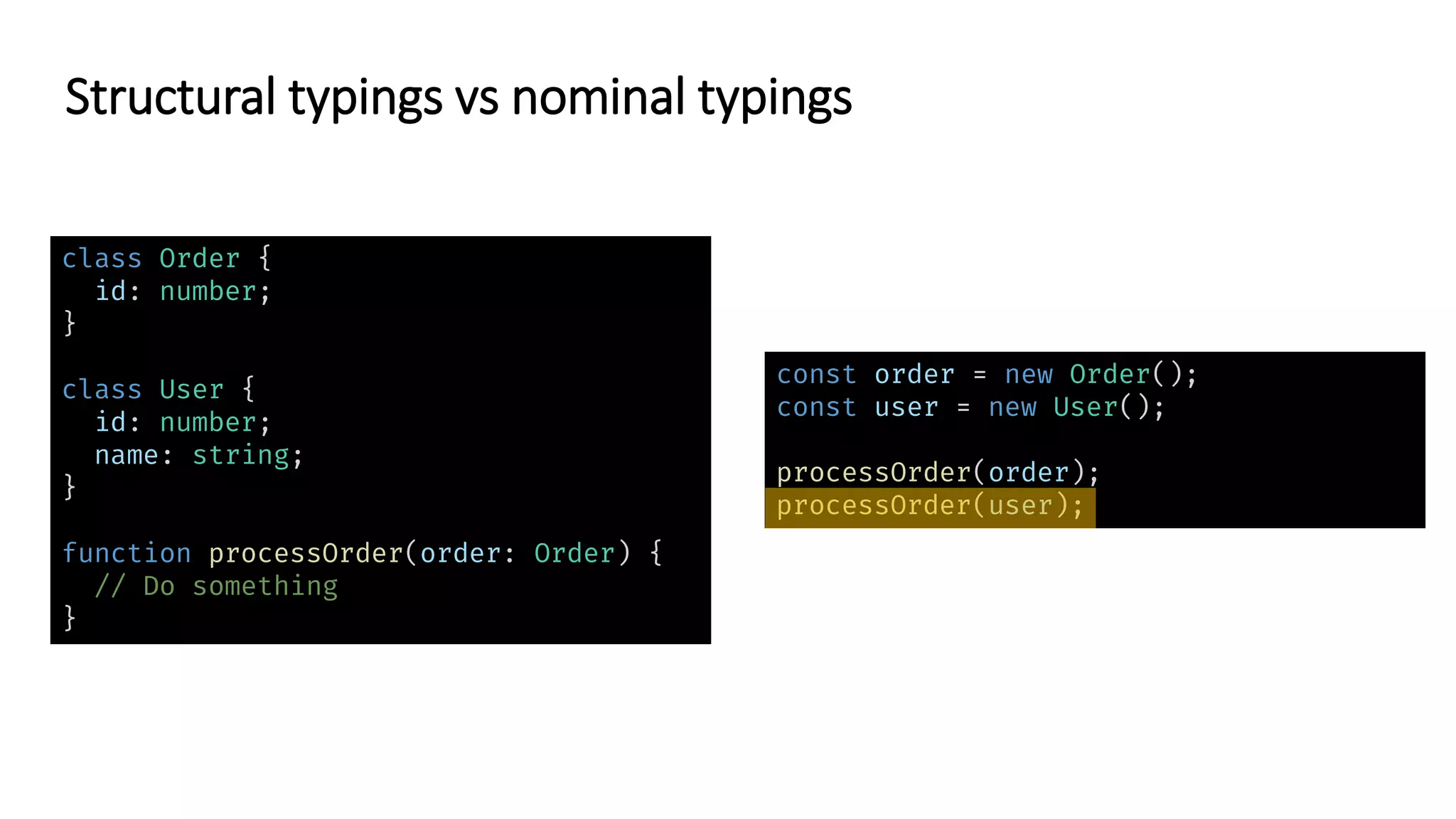 class Order {
id: number;
}
class User {
id: number;
name: string;
}
function processOrder(order: Order) {
// Do something
}
const order = new Order();
const user = new User();
processOrder(order);
processOrder(user);
Structural typings vs nominal typings
 
