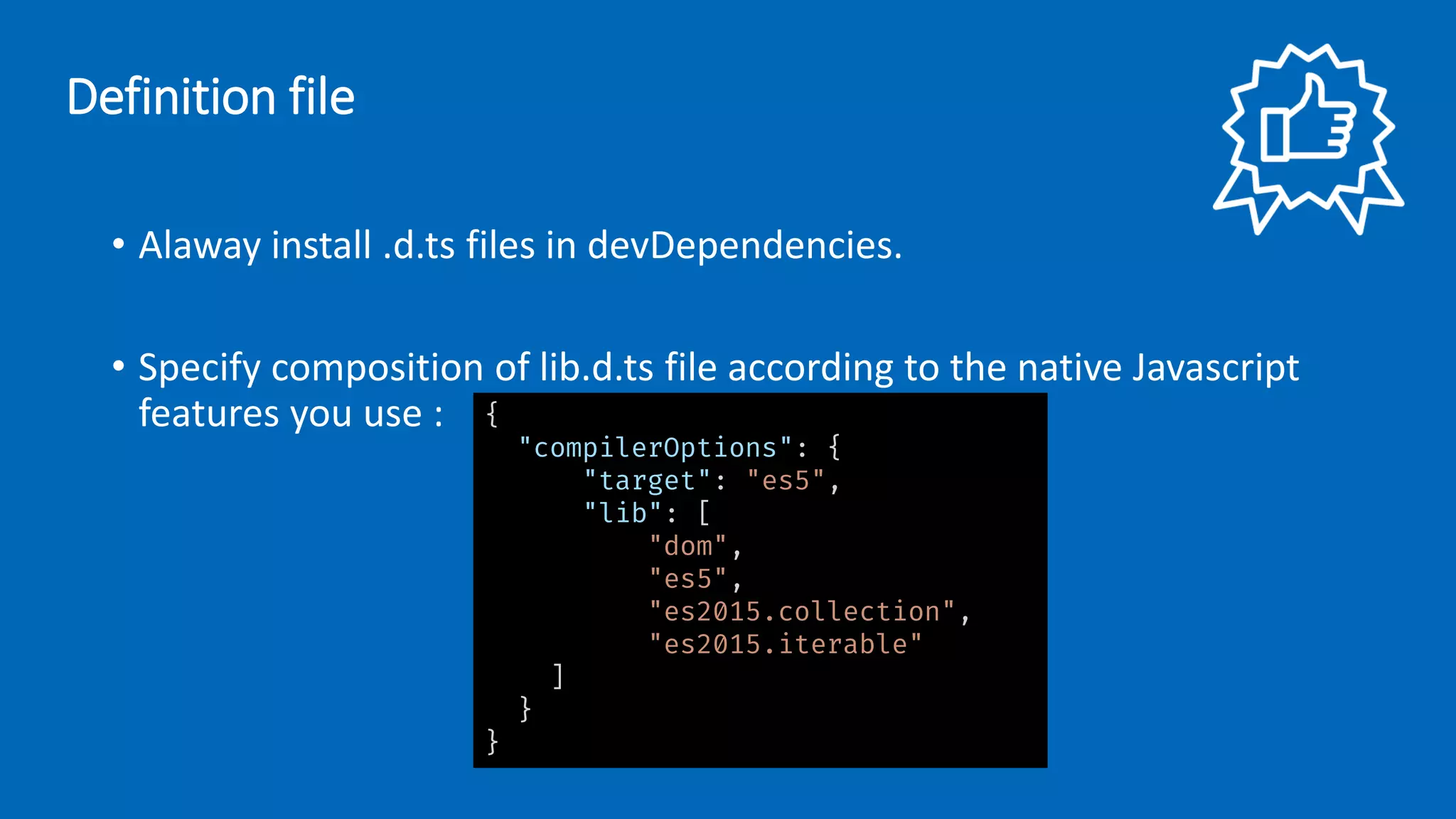 • Alaway install .d.ts files in devDependencies.
• Specify composition of lib.d.ts file according to the native Javascript
features you use :
Definition file
{
"compilerOptions": {
"target": "es5",
"lib": [
"dom",
"es5",
"es2015.collection",
"es2015.iterable"
]
}
}
 