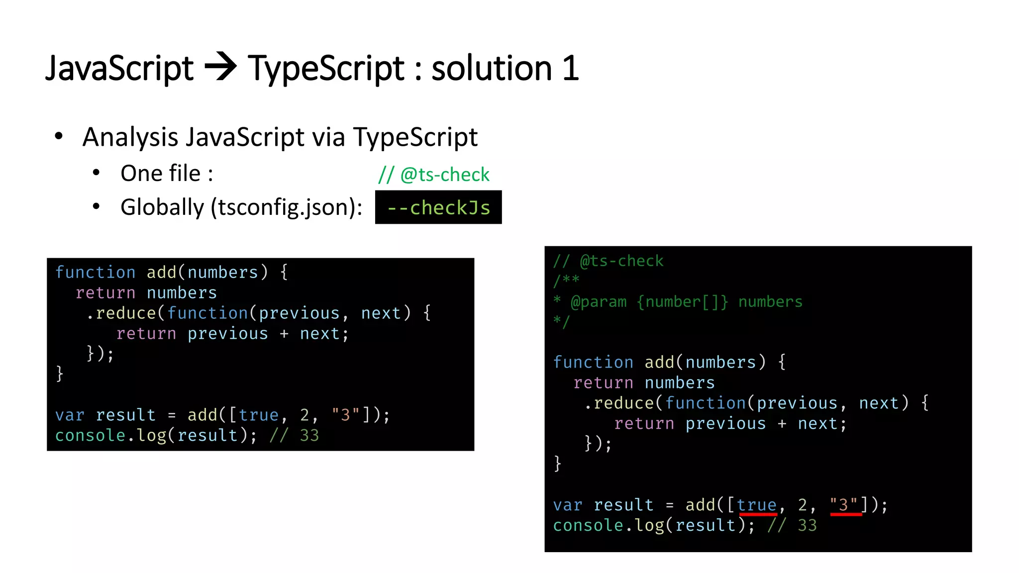 // @ts-check
JavaScript → TypeScript : solution 1
function add(numbers) {
return numbers
.reduce(function(previous, next) {
return previous + next;
});
}
var result = add([true, 2, "3"]);
console.log(result); // 33
// @ts-check
/**
* @param {number[]} numbers
*/
function add(numbers) {
return numbers
.reduce(function(previous, next) {
return previous + next;
});
}
var result = add([true, 2, "3"]);
console.log(result); // 33
--checkJs
 